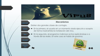 Historia
Secuelas
Tipos
Mecanis-
mos
¿Qué es?
Mecanismos
Existen dos grandes clases de contagio.
 En la primera, el usuario en un momento dado ejecuta o acepta
de forma inadvertida la instalación del virus.
 En la segunda, el programa malicioso actúa replicándose o a
través de las redes. En este caso se habla de gusanos.
 
