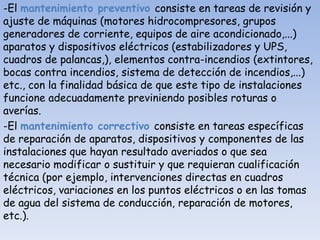 -El mantenimiento preventivo consiste en tareas de revisión y
ajuste de máquinas (motores hidrocompresores, grupos
generadores de corriente, equipos de aire acondicionado,...)
aparatos y dispositivos eléctricos (estabilizadores y UPS,
cuadros de palancas,), elementos contra-incendios (extintores,
bocas contra incendios, sistema de detección de incendios,...)
etc., con la finalidad básica de que este tipo de instalaciones
funcione adecuadamente previniendo posibles roturas o
averías.
-El mantenimiento correctivo consiste en tareas específicas
de reparación de aparatos, dispositivos y componentes de las
instalaciones que hayan resultado averiados o que sea
necesario modificar o sustituir y que requieran cualificación
técnica (por ejemplo, intervenciones directas en cuadros
eléctricos, variaciones en los puntos eléctricos o en las tomas
de agua del sistema de conducción, reparación de motores,
etc.).
 