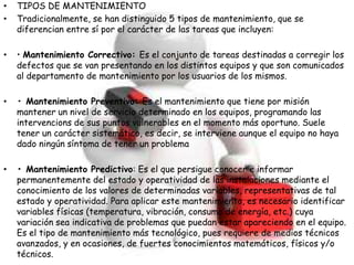 • TIPOS DE MANTENIMIENTO
• Tradicionalmente, se han distinguido 5 tipos de mantenimiento, que se
diferencian entre sí por el carácter de las tareas que incluyen:
• • Mantenimiento Correctivo: Es el conjunto de tareas destinadas a corregir los
defectos que se van presentando en los distintos equipos y que son comunicados
al departamento de mantenimiento por los usuarios de los mismos.
• • Mantenimiento Preventivo: Es el mantenimiento que tiene por misión
mantener un nivel de servicio determinado en los equipos, programando las
intervencions de sus puntos vulnerables en el momento más oportuno. Suele
tener un carácter sistemático, es decir, se interviene aunque el equipo no haya
dado ningún síntoma de tener un problema
• • Mantenimiento Predictivo: Es el que persigue conocer e informar
permanentemente del estado y operatividad de las instalaciones mediante el
conocimiento de los valores de determinadas variables, representativas de tal
estado y operatividad. Para aplicar este mantenimiento, es necesario identificar
variables físicas (temperatura, vibración, consumo de energía, etc.) cuya
variación sea indicativa de problemas que puedan estar apareciendo en el equipo.
Es el tipo de mantenimiento más tecnológico, pues requiere de medios técnicos
avanzados, y en ocasiones, de fuertes conocimientos matemáticos, físicos y/o
técnicos.
 