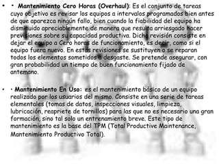 • • Mantenimiento Cero Horas (Overhaul): Es el conjunto de tareas
cuyo objetivo es revisar los equipos a intervalos programados bien antes
de que aparezca ningún fallo, bien cuando la fiabilidad del equipo ha
disminuido apreciablemente de manera que resulta arriesgado hacer
previsiones sobre su capacidad productiva. Dicha revisión consiste en
dejar el equipo a Cero horas de funcionamiento, es decir, como si el
equipo fuera nuevo. En estas revisiones se sustituyen o se reparan
todos los elementos sometidos a desgaste. Se pretende asegurar, con
gran probabilidad un tiempo de buen funcionamiento fijado de
antemano.
• • Mantenimiento En Uso: es el mantenimiento básico de un equipo
realizado por los usuarios del mismo. Consiste en una serie de tareas
elementales (tomas de datos, inspecciones visuales, limpieza,
lubricación, reapriete de tornillos) para las que no es necesario una gran
formación, sino tal solo un entrenamiento breve. Este tipo de
mantenimiento es la base del TPM (Total Productive Maintenance,
Mantenimiento Productivo Total).
 