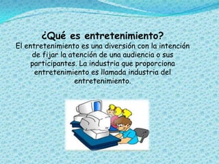 ¿Qué es entretenimiento?
El entretenimiento es una diversión con la intención
de fijar la atención de una audiencia o sus
participantes. La industria que proporciona
entretenimiento es llamada industria del
entretenimiento.
 