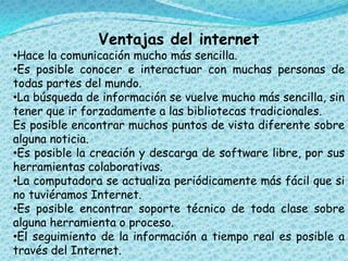 Ventajas del internet
•Hace la comunicación mucho más sencilla.
•Es posible conocer e interactuar con muchas personas de
todas partes del mundo.
•La búsqueda de información se vuelve mucho más sencilla, sin
tener que ir forzadamente a las bibliotecas tradicionales.
Es posible encontrar muchos puntos de vista diferente sobre
alguna noticia.
•Es posible la creación y descarga de software libre, por sus
herramientas colaborativas.
•La computadora se actualiza periódicamente más fácil que si
no tuviéramos Internet.
•Es posible encontrar soporte técnico de toda clase sobre
alguna herramienta o proceso.
•El seguimiento de la información a tiempo real es posible a
través del Internet.
 
