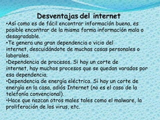 Desventajas del internet
•Así como es de fácil encontrar información buena, es
posible encontrar de la misma forma información mala o
desagradable.
•Te genera una gran dependencia o vicio del
internet, descuidándote de muchas cosas personales o
laborales.
•Dependencia de procesos. Si hay un corte de
internet, hay muchos procesos que se quedan varados por
esa dependencia.
•Dependencia de energía eléctrica. Si hay un corte de
energía en la casa, adiós Internet (no es el caso de la
telefonía convencional).
•Hace que nazcan otros males tales como el malware, la
proliferación de los virus, etc.
 