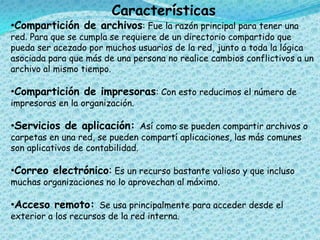 Características
•Compartición de archivos: Fue la razón principal para tener una
red. Para que se cumpla se requiere de un directorio compartido que
pueda ser acezado por muchos usuarios de la red, junto a toda la lógica
asociada para que más de una persona no realice cambios conflictivos a un
archivo al mismo tiempo.
•Compartición de impresoras: Con esto reducimos el número de
impresoras en la organización.
•Servicios de aplicación: Así como se pueden compartir archivos o
carpetas en una red, se pueden compartí aplicaciones, las más comunes
son aplicativos de contabilidad.
•Correo electrónico: Es un recurso bastante valioso y que incluso
muchas organizaciones no lo aprovechan al máximo.
•Acceso remoto: Se usa principalmente para acceder desde el
exterior a los recursos de la red interna.
 