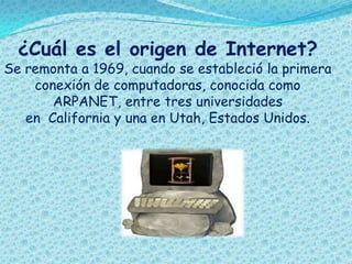 ¿Cuál es el origen de Internet?
Se remonta a 1969, cuando se estableció la primera
conexión de computadoras, conocida como
ARPANET, entre tres universidades
en California y una en Utah, Estados Unidos.
 
