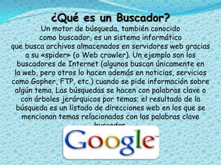 ¿Qué es un Buscador?
Un motor de búsqueda, también conocido
como buscador, es un sistema informático
que busca archivos almacenados en servidores web gracias
a su «spider» (o Web crawler). Un ejemplo son los
buscadores de Internet (algunos buscan únicamente en
la web, pero otros lo hacen además en noticias, servicios
como Gopher, FTP, etc.) cuando se pide información sobre
algún tema. Las búsquedas se hacen con palabras clave o
con árboles jerárquicos por temas; el resultado de la
búsqueda es un listado de direcciones web en los que se
mencionan temas relacionados con las palabras clave
buscadas.
 