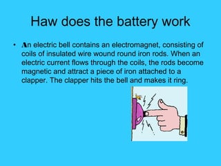 Haw does the battery work
• An electric bell contains an electromagnet, consisting of
coils of insulated wire wound round iron rods. When an
electric current flows through the coils, the rods become
magnetic and attract a piece of iron attached to a
clapper. The clapper hits the bell and makes it ring.
 