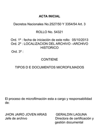 ACTA INICIAL
Decretos Nacionales No.2527/50 Y 3354/54 Art. 3
ROLLO No. 54321
Ord. 1º : fecha de iniciación de este rollo: 05/10/2013
Ord. 2º : LOCALIZACION DEL ARCHIVO –ARCHIVO
HISTORICO
Ord. 3º :
CONTIENE
TIPOS D E DOCUMENTOS MICROFILMADOS
El proceso de microfilmación esta a cargo y responsabilidad
de:
JHON JAIRO JOVEN ARIAS GERALDIN LAGUNA
Jefe de archivo Directora de certificación y
gestión documental
 