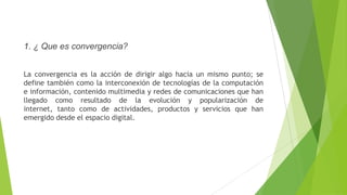 1. ¿ Que es convergencia?
La convergencia es la acción de dirigir algo hacia un mismo punto; se
define también como la interconexión de tecnologías de la computación
e información, contenido multimedia y redes de comunicaciones que han
llegado como resultado de la evolución y popularización de
internet, tanto como de actividades, productos y servicios que han
emergido desde el espacio digital.
 