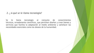 2. ¿ A qué se le llama tecnología?
Se le llama tecnología al conjunto de conocimientos
técnicos, ornadamente científicos, que permiten diseñar y crear bienes y
servicios que facilita la adaptación al medio ambiente y satisfacer las
necesidades esenciales como los deseos de la humanidad.
 