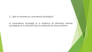 3. ¿ Qué se entiende por convergencia tecnológica?
La convergencia tecnología es la tendencia de diferentes sistemas
tecnológicos en la evolución hacia la realización de tareas similares.
 