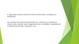 4. ¿Qué tanto conoce usted de comercio electrónico, ventajas y/o
beneficios?
Las ventajas del comercio electrónico son: encontrar un producto a
menor costo, realizar mejor negociación con el vendedor, comodidad en
la adquisición del bien o producto, etc.
 