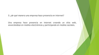 5. ¿de qué manera una empresa hace presencia en internet?
Una empresa hace presencia en internet creando un sitio web,
anunciándose en medios electrónicos y participando en medios sociales.
 