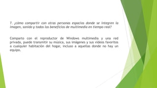 7. ¿cómo compartir con otras personas espacios donde se integren la
imagen, sonido y todos los beneficios de multimedia en tiempo real?
Comparto con el reproductor de Windows multimedia y una red
privada, puede transmitir su música, sus imágenes y sus vídeos favoritos
a cualquier habitación del hogar, incluso a aquellas donde no hay un
equipo.
 