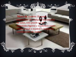 Mesa de centro. Es parte
importante de cualquier decoración
de salas, esta puede ser de
materiales ligeros y modernos como
vidrio, metal o madera o incluso la
combinación de ambos
 
