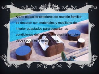 Los espacios exteriores de reunión familiar
se decoran con materiales y mobiliario de
interior adaptados para soportar las
condiciones del exterior. La piscina también
debe seguir esta misma idea.
 