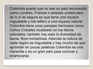  Colombia puede que no sea un país reconocido
como Londres, Francia o estados unidos pero
de lo si es segura es que tiene una riqueza
inigualable y me refiero a una riqueza natural.
Colombia tiene unos paisajes hermosos como
Caños Cristales localizado en los llanos
orientales; también hay esta la diversidad de
fauna, flora montañosa. Además la cultura de
cada región es inigualable y hay mucho de que
aprender en pocas palabras Colombia es una
maravilla y es un gran país para conocer y
enamorarse