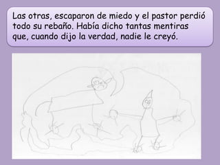 Las otras, escaparon de miedo y el pastor perdió
todo su rebaño. Había dicho tantas mentiras
que, cuando dijo la verdad, nadie le creyó.
 
