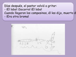 Días después, el pastor volvió a gritar:
- ¡El lobo! ¡Socorro! ¡El lobo!
Cuando llegaron los campesinos, él les dijo, muerto de
- ¡Era otra broma!
 