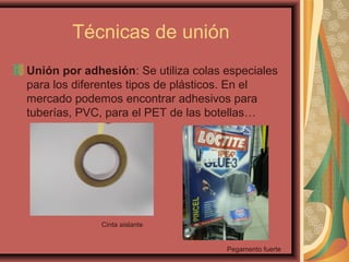 Técnicas de unión
Unión por adhesión: Se utiliza colas especiales
para los diferentes tipos de plásticos. En el
mercado podemos encontrar adhesivos para
tuberías, PVC, para el PET de las botellas…
Cinta aislante
Pegamento fuerte
 