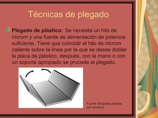 Técnicas de plegado
Plegado de plástico: Se necesita un hilo de
nícrom y una fuente de alimentación de potencia
suficiente. Tiene que coincidir el hilo de nícrom
caliente sobre la línea por la que se desee doblar
la placa de plástico, después, con la mano o con
un soporte apropiado se procede al plegado.
Fuente Wikipedia editada
por nosotros
 