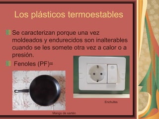 Los plásticos termoestables
Se caracterizan porque una vez
moldeados y endurecidos son inalterables
cuando se les somete otra vez a calor o a
presión.
Fenoles (PF)=
Enchufes
Mango de sartén
 