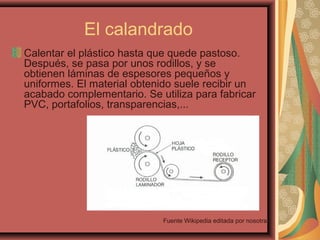 El calandrado
Calentar el plástico hasta que quede pastoso.
Después, se pasa por unos rodillos, y se
obtienen láminas de espesores pequeños y
uniformes. El material obtenido suele recibir un
acabado complementario. Se utiliza para fabricar
PVC, portafolios, transparencias,...
Fuente Wikipedia editada por nosotras
 