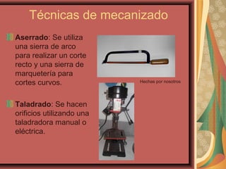 Técnicas de mecanizado
Aserrado: Se utiliza
una sierra de arco
para realizar un corte
recto y una sierra de
marquetería para
cortes curvos.
Taladrado: Se hacen
orificios utilizando una
taladradora manual o
eléctrica.
Hechas por nosotros
 