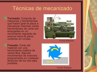Técnicas de mecanizado
Torneado: Conjunto de
máquinas y herramientas
que hacen girar la pieza a
mecanizar mientras varias
herramientas de corte son
empujadas en un
movimiento regulado de
avance hacia la pieza
cortando en virutas.
Fresado: Corte del
material con una
herramienta rotativa de
varios filos. Ejecuta
movimientos de avances
programados en cualquier
dirección de los tres ejes
posibles.
Fuente Wikipedia
Fuente Wikipedia
 