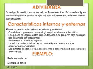 Es un tipo de acertijo cuyo enunciado se formula en rima. Se trata de enigmas
sencillos dirigidos al público en que hay que adivinar frutas, animales, objetos
cotidianos; etc.
Forma de presentación estructura exterior y extensión.
• Son dichos populares en verso dirigidos principalmente a los niños.
• Son juegos de ingenio en los que se describe o se pregunta algo para que
sea adivinado por pasatiempo.
• Pertenecen a la cultura popular.
• La métrica de las adivinanzas es característica. Los versos son
generalmente octosílabos.
• Las estrofas pueden ser vareados de rima a consonante o bien estrofas de
3 o 4 versos.
Redondo, redondo
Sin tapa sin fondo
(El anillo)
 