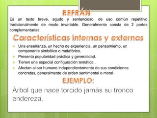  Una enseñanza, un hecho de experiencia, un pensamiento, un
componente simbólico o metafórico.
 Presenta popularidad práctica y generalidad.
 Tienen una especial configuración temática .
 Afectan al ser humano independientemente de sus condiciones
concretas, generalmente de orden sentimental o moral.
Es un texto breve, agudo y sentencioso, de uso común repetitivo
tradicionalmente de modo invariable. Generalmente consta de 2 partes
complementarias.
 