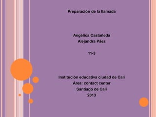 Preparación de la llamada
Angélica Castañeda
Alejandra Páez
11-3
Institución educativa ciudad de Cali
Área: contact center
Santiago de Cali
2013
 