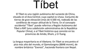 Tíbet
El Tíbet es una región autónoma del suroeste de China,
situada en el Asia Central, cuya capital es Lhasa. Conjunto de
tierras de gran elevación (más de 4.500 m), rodeada de las
cordilleras de mayor altitud de la Tierra. En el concepto
occidental "Tíbet" puede referirse a Región Autónoma del
Tíbet o RAT (una subdivisión administrativa de la República
Popular China), o al Tíbet histórico que consiste en las
provincias de Amdo, Kham, y Ü-Tsang.
La lengua mayoritaria es el tibetano. En Tíbet se encuentra el
pico más alto del mundo, el Qomolangma (8848 msnm), de
nombre británico "Everest", haciendo frontera con Nepal.
 