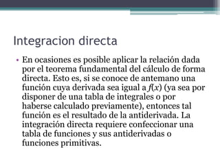Integracion directa
• En ocasiones es posible aplicar la relación dada
por el teorema fundamental del cálculo de forma
directa. Esto es, si se conoce de antemano una
función cuya derivada sea igual a f(x) (ya sea por
disponer de una tabla de integrales o por
haberse calculado previamente), entonces tal
función es el resultado de la antiderivada. La
integración directa requiere confeccionar una
tabla de funciones y sus antiderivadas o
funciones primitivas.
 