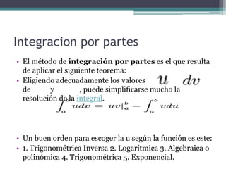 Integracion por partes
• El método de integración por partes es el que resulta
de aplicar el siguiente teorema:
• Eligiendo adecuadamente los valores
de y , puede simplificarse mucho la
resolución de la integral.
• Un buen orden para escoger la u según la función es este:
• 1. Trigonométrica Inversa 2. Logarítmica 3. Algebraica o
polinómica 4. Trigonométrica 5. Exponencial.
 