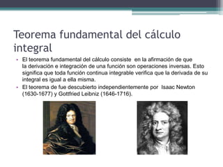 Teorema fundamental del cálculo
integral
• El teorema fundamental del cálculo consiste en la afirmación de que
la derivación e integración de una función son operaciones inversas. Esto
significa que toda función continua integrable verifica que la derivada de su
integral es igual a ella misma.
• El teorema de fue descubierto independientemente por Isaac Newton
(1630-1677) y Gottfried Leibniz (1646-1716).
 