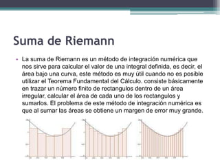 Suma de Riemann
• La suma de Riemann es un método de integración numérica que
nos sirve para calcular el valor de una integral definida, es decir, el
área bajo una curva, este método es muy útil cuando no es posible
utilizar el Teorema Fundamental del Cálculo. consiste básicamente
en trazar un número finito de rectangulos dentro de un área
irregular, calcular el área de cada uno de los rectangulos y
sumarlos. El problema de este método de integración numérica es
que al sumar las áreas se obtiene un margen de error muy grande.
 