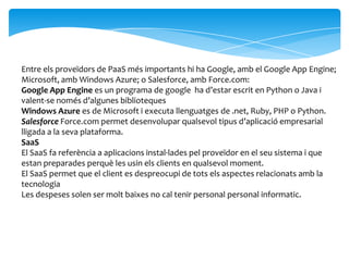 Entre els proveïdors de PaaS més importants hi ha Google, amb el Google App Engine;
Microsoft, amb Windows Azure; o Salesforce, amb Force.com:
Google App Engine es un programa de google ha d’estar escrit en Python o Java i
valent-se només d’algunes biblioteques
Windows Azure es de Microsoft i executa llenguatges de .net, Ruby, PHP o Python.
Salesforce Force.com permet desenvolupar qualsevol tipus d’aplicació empresarial
lligada a la seva plataforma.
SaaS
El SaaS fa referència a aplicacions instal·lades pel proveïdor en el seu sistema i que
estan preparades perquè les usin els clients en qualsevol moment.
El SaaS permet que el client es despreocupi de tots els aspectes relacionats amb la
tecnologia
Les despeses solen ser molt baixes no cal tenir personal personal informatic.
 
