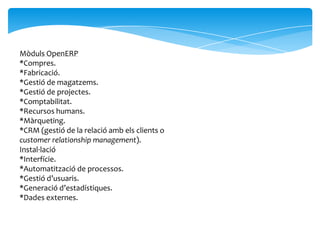 Mòduls OpenERP
*Compres.
*Fabricació.
*Gestió de magatzems.
*Gestió de projectes.
*Comptabilitat.
*Recursos humans.
*Màrqueting.
*CRM (gestió de la relació amb els clients o
customer relationship management).
Instal·lació
*Interfície.
*Automatització de processos.
*Gestió d’usuaris.
*Generació d’estadístiques.
*Dades externes.
 