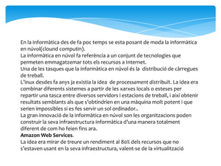 En la informàtica des de fa poc temps se esta posant de moda la informàtica
en núvol(clound computin).
La informàtica en núvol fa referència a un conjunt de tecnologies que
permeten emmagatzemar tots els recursos a Internet.
Una de les tasques que la informàtica en núvol és la distribució de càrregues
de treball.
L’inux desdes fa anys ja existia la idea de processament distribuït. La idea era
combinar diferents sistemes a partir de les xarxes locals o esteses per
repartir una tasca entre diversos servidors i estacions de treball, i així obtenir
resultats semblants als que s’obtindrien en una màquina molt potent i que
serien impossibles si es fes servir un sol ordinador..
La gran innovació de la informàtica en núvol son les organitzacions poden
construir la seva infraestructura informàtica d’una manera totalment
diferent de com ho feien fins ara.
Amazon Web Services.
La idea era mirar de treure un rendiment al 80% dels recursos que no
s’estaven usant en la seva infraestructura, valent-se de la virtualització
 