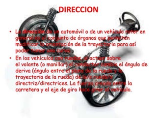 • La dirección de un automóvil o de un vehículo rotor en
general es el conjunto de órganos que permiten
modificar la orientación de la trayectoria para así
poder tomar una curva.
• En los vehículos con ruedas, al actuar sobre
el volante (o manillar) el conductor cambia el ángulo de
deriva (ángulo entre el plano de la rueda y la
trayectoria de la rueda) de la/s rueda/s
directriz/directrices. La fuerza creada entre la
carretera y el eje de giro hace girar el vehículo.
 