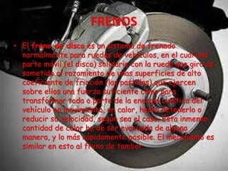• El freno de disco es un sistema de frenado
normalmente para ruedas de vehículos, en el cual una
parte móvil (el disco) solidario con la rueda que gira es
sometido al rozamiento de unas superficies de alto
coeficiente de fricción (las pastillas) que ejercen
sobre ellos una fuerza suficiente como para
transformar toda o parte de la energía cinética del
vehículo en movimiento, en calor, hasta detenerlo o
reducir su velocidad, según sea el caso. Esta inmensa
cantidad de calor ha de ser evacuada de alguna
manera, y lo más rápidamente posible. El mecanismo es
similar en esto al freno de tambor.
 