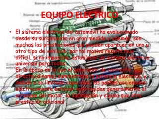 • El sistema eléctrico del automóvil ha evolucionado
desde su surgimiento en gran medida y además, son
muchas las prestaciones que pueden aparecer en uno u
otro tipo de vehículo, por tal motivo resulta muy
difícil, si no imposible, establecer un sistema eléctrico
universal para todos.
En la época en la que el generador de corriente
directa (dinamo) suministraba la potencia eléctrica, y
debido a su limitada capacidad, las partes accionadas
eléctricamente estaban restringidas generalmente al
arranque del motor, la iluminación y alguna que otra
prestación adicional .
 