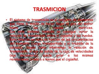 • El sistema de transmisión es el conjunto de elementos
que tiene la misión de hacer llegar el giro del motor
hasta las ruedas motrices.
Con este sistema también se consigue variar la
relación de transmisión entre el cigüeñal y las ruedas.
Esta relación se varía en función de las circunstancias
del momento (carga transportada y el trazado de la
calzada). Según como intervenga la relación de
transmisión, el eje de salida de la caja de velocidades
(eje secundario), puede girar a las mismas
revoluciones, a más o a menos que el cigüeñal.
 
