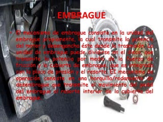• El mecanismo de embrague consiste en la unidad del
embrague propiamente, la cual transmite la potencia
del motor y desengancha éste desde la trasmisión. La
unidad de embrague puede dividirse en el disco, que
transmite la potencia por medio de la fuerza de
fricción y la cubierta de embrague, que es integrada
con la placa de presión y el resorte. EI mecanismo de
operación consiste en una horquilla/rodamiento de
desembrague que transmite el movimiento del pedal
del embrague al resorte interior de la cubierta del
embrague.
 