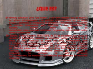 El término automóvil αὐτο "uno mismo", y del latín mobláis "que se mueve")
se refiere principalmente a un vehículo autopropulsado por un motor
propio y destinado al transporte de personas o mercancías sin necesidad
de carriles. antonomasia para referirse a los automóviles de
turismo, existen otros tipos de
automóviles, como camiones, autobuses, furgonetas, motocicletas, motoc
arros o cuadriciclos.
En España, el Real Decreto 2822/1998, de 23 de diciembre, por el que se
aprueba el Reglamento General de Vehículos, define 'automóvil' en el
anexo II como «vehículo de motor que sirve, normalmente, para
el transporte de personas o mercancías, o de ambas a la vez, o para la
tracción de otros vehículos con aquel fin. Se excluyen de esta definición
los vehículos especiales». Asimismo, en dicho Real Decreto se define
'vehículo de motor' como «vehículo provisto de motor para su
propulsión. Se excluyen de esta definición
los ciclomotores, los tranvías y los vehículos para personas de movilidad
reducida».
 