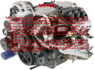 Para empezar, definamos lo que la mayoría de la gente entiende
por automóvil. El significado estricto de la palabra, quiere
decir "que se mueve por sí mismo, sin intervención externa."
Pero por ejemplo, para Ley de Seguridad Vial Española en el
anexo de definiciones, un automóvil tiene, a demás, otras
características, como la que excluye de esta categoría a los
vehículos especiales. Personalmente, me quedo con la primera
definición.
Entrando en materia, decir que de entre las diferentes clases de
motores que existen, nos ocuparemos de los térmicos y
dentro de éstos, de los de dos y cuatro tiempos que utilizan
como combustible gasolina (motores de explosión) o gas-oil
(motores de combustión).
 