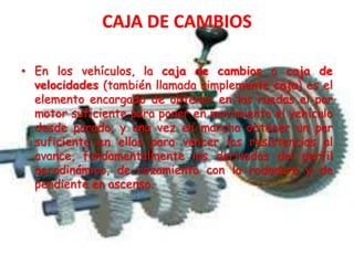• En los vehículos, la caja de cambios o caja de
velocidades (también llamada simplemente caja) es el
elemento encargado de obtener en las ruedas el par
motor suficiente para poner en movimiento el vehículo
desde parado, y una vez en marcha obtener un par
suficiente en ellas para vencer las resistencias al
avance, fundamentalmente las derivadas del perfil
aerodinámico, de rozamiento con la rodadura y de
pendiente en ascenso.
 
