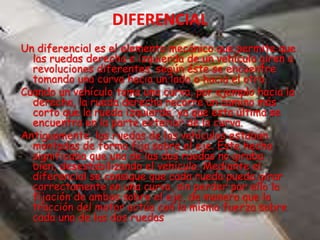 Un diferencial es el elemento mecánico que permite que
las ruedas derecha e izquierda de un vehículo giren a
revoluciones diferentes, según éste se encuentre
tomando una curva hacia un lado o hacia el otro.
Cuando un vehículo toma una curva, por ejemplo hacia la
derecha, la rueda derecha recorre un camino más
corto que la rueda izquierda, ya que esta última se
encuentra en la parte exterior de la curva.
Antiguamente, las ruedas de los vehículos estaban
montadas de forma fija sobre el eje. Este hecho
significaba que una de las dos ruedas no giraba
bien, desestabilizando el vehículo. Mediante el
diferencial se consigue que cada rueda pueda girar
correctamente en una curva, sin perder por ello la
fijación de ambas sobre el eje, de manera que la
tracción del motor actúa con la misma fuerza sobre
cada una de las dos ruedas
 