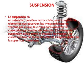 • La suspensión en
un automóvil, camión o motocicleta, es el conjunto de
elementos que absorben las irregularidades del
terreno por el que se circula para aumentar la
comodidad y el control del vehículo. El sistema de
suspensión actúa entre el chasis y las ruedas , las
cuales reciben de forma directa las irregularidades de
la superficie transitada.
 